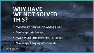 WHY HAVE
WE NOT SOLVED
THIS?
• We are starting at the wrong place
• We keep building walls
• Walls work until the threat changes
• We keep changing what we do
 