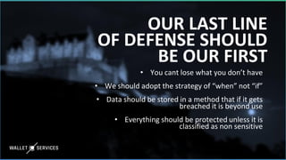OUR LAST LINE
OF DEFENSE SHOULD
BE OUR FIRST
• You cant lose what you don’t have
• We should adopt the strategy of “when” not “if”
• Data should be stored in a method that if it gets
breached it is beyond use
• Everything should be protected unless it is
classified as non sensitive
 