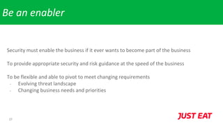 27
Be an enabler
Security must enable the business if it ever wants to become part of the business
To provide appropriate security and risk guidance at the speed of the business
To be flexible and able to pivot to meet changing requirements
- Evolving threat landscape
- Changing business needs and priorities
 