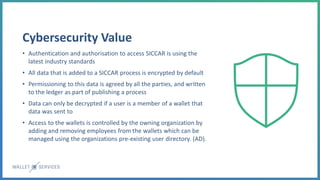 Cybersecurity Value
• Authentication and authorisation to access SICCAR is using the
latest industry standards
• All data that is added to a SICCAR process is encrypted by default
• Permissioning to this data is agreed by all the parties, and written
to the ledger as part of publishing a process
• Data can only be decrypted if a user is a member of a wallet that
data was sent to
• Access to the wallets is controlled by the owning organization by
adding and removing employees from the wallets which can be
managed using the organizations pre-existing user directory. (AD).
 