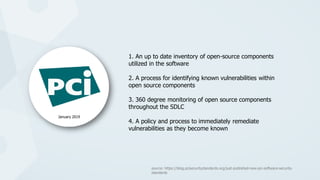 1. An up to date inventory of open-source components
utilized in the software
2. A process for identifying known vulnerabilities within
open source components
3. 360 degree monitoring of open source components
throughout the SDLC
4. A policy and process to immediately remediate
vulnerabilities as they become known
January 2019
source: https://blog.pcisecuritystandards.org/just-published-new-pci-software-security-
standards
 
