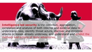 2/21/2020 82
Intelligence led security is the collection, aggregation,
correlation and analysis of both internal and external data to
understand risks, identify threat actors, discover and minimize
attacks or losses already underway, and understand and predict the
methods and actions of likely adversaries.
 