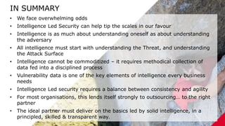 2/21/2020 94
IN SUMMARY
• We face overwhelming odds
• Intelligence Led Security can help tip the scales in our favour
• Intelligence is as much about understanding oneself as about understanding
the adversary
• All intelligence must start with understanding the Threat, and understanding
the Attack Surface
• Intelligence cannot be commoditized – it requires methodical collection of
data fed into a disciplined process
• Vulnerability data is one of the key elements of intelligence every business
needs
• Intelligence Led security requires a balance between consistency and agility
• For most organisations, this lends itself strongly to outsourcing… to the right
partner
• The ideal partner must deliver on the basics led by solid intelligence, in a
principled, skilled & transparent way.
 
