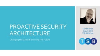 PROACTIVESECURITY
ARCHITECTURE
Changing the Game & SecuringThe Future
Scott Barnett
Deputy CISO
TSB BANK plc.
 