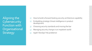 Aligning the
Cybersecurity
Function with
Organisational
Strategy
1) How to build a forward looking security architecture capability
2) Embedding strategic threat intelligence in product
development
3) Choosing security standards and moving the bar
4) Managing security change in an impatient world
5) Agile? DevOps? No problemo!
 