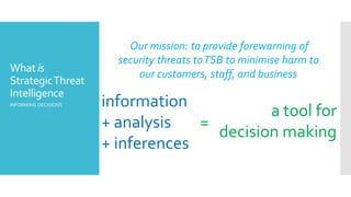 What is
StrategicThreat
Intelligence
INFORMING DECISIONS information
+ analysis
+ inferences
a tool for
decision making
=
Our mission: to provide forewarning of
security threats toTSB to minimise harm to
our customers, staff, and business
 