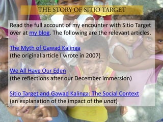 Read the full account of my encounter with Sitio Target
over at my blog. The following are the relevant articles.

The Myth of Gawad Kalinga
(the original article I wrote in 2007)

We All Have Our Eden
(the reflections after our December immersion)

Sitio Target and Gawad Kalinga: The Social Context
(an explanation of the impact of the unat)
 