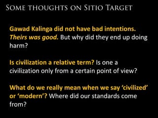 Gawad Kalinga did not have bad intentions.
Theirs was good. But why did they end up doing
harm?

Is civilization a relative term? Is one a
civilization only from a certain point of view?

What do we really mean when we say ‘civilized’
or ‘modern’? Where did our standards come
from?
 