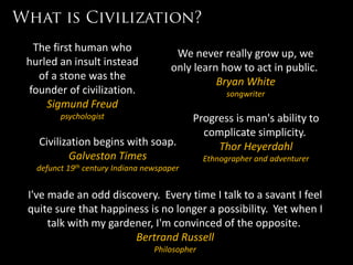 The first human who                      We never really grow up, we
hurled an insult instead                 only learn how to act in public.
  of a stone was the
                                                   Bryan White
founder of civilization.                                songwriter
    Sigmund Freud
        psychologist                           Progress is man's ability to
                                                 complicate simplicity.
  Civilization begins with soap.                    Thor Heyerdahl
         Galveston Times                           Ethnographer and adventurer
  defunct   19th   century Indiana newspaper


I've made an odd discovery. Every time I talk to a savant I feel
quite sure that happiness is no longer a possibility. Yet when I
     talk with my gardener, I'm convinced of the opposite.
                       Bertrand Russell
                                     Philosopher
 