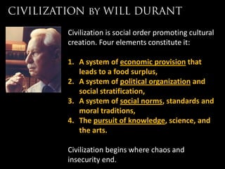 Civilization is social order promoting cultural
creation. Four elements constitute it:

1. A system of economic provision that
   leads to a food surplus,
2. A system of political organization and
   social stratification,
3. A system of social norms, standards and
   moral traditions,
4. The pursuit of knowledge, science, and
   the arts.

Civilization begins where chaos and
insecurity end.
 