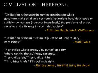 “Civilization is the stage in human organization when
governmental, social, and economic institutions have developed to
sufficiently manage (however imperfectly) the problems of order,
security, and efficiency in a complex society.”
                                 - Philip Lee Ralph, World Civilizations

“Civilization is the limitless multiplication of unnecessary
necessities.”                                          - Mark Twain

They civilize what's pretty / By puttin' up a city
Where nothin' that's / Pretty can grow...
They civilize left/ They civilize right
Till nothing is left / Till nothing is right
                           - Alan Jay Lerner, The First Thing You Know
 