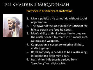Premises in his theory of civilization:

1. Man is political. He cannot do without social
   organization.
2. The power of the individual is insufficient for
   him to obtain the food he needs.
3. Man’s ability to think allows him to prepare
   the crafts needed to create instruments such
   as tools and weapons.
4. Cooperation is necessary to bring all these
   crafts together.
5. Royal authority is needed to be a restraining
   influence and keep men apart.
6. Restraining influence is derived from
   “prophecy” or religious law.
 
