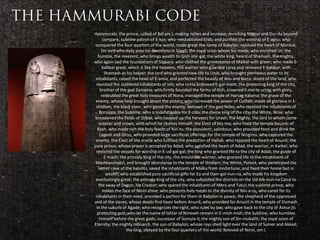Hammurabi, the prince, called of Bel am I, making riches and increase, enriching Nippur and Dur-ilu beyond
      compare, sublime patron of E-kur; who reestablished Eridu and purified the worship of E-apsu; who
 conquered the four quarters of the world, made great the name of Babylon, rejoiced the heart of Marduk,
      his lord who daily pays his devotions in Saggil; the royal scion whom Sin made; who enriched Ur; the
   humble, the reverent, who brings wealth to Gish-shir-gal; the white king, heard of Shamash, the mighty,
who again laid the foundations of Sippara; who clothed the gravestones of Malkat with green; who made E-
      babbar great, which is like the heavens, the warrior who guarded Larsa and renewed E-babbar, with
       Shamash as his helper; the lord who granted new life to Uruk, who brought plenteous water to its
 inhabitants, raised the head of E-anna, and perfected the beauty of Anu and Nana; shield of the land, who
 reunited the scattered inhabitants of Isin; who richly endowed E-gal-mach; the protecting king of the city,
     brother of the god Zamama; who firmly founded the farms of Kish, crowned E-me-te-ursag with glory,
      redoubled the great holy treasures of Nana, managed the temple of Harsag-kalama; the grave of the
 enemy, whose help brought about the victory; who increased the power of Cuthah; made all glorious in E-
  shidlam, the black steer, who gored the enemy; beloved of the god Nebo, who rejoiced the inhabitants of
    Borsippa, the Sublime; who is indefatigable for E-zida; the divine king of the city; the White, Wise; who
broadened the fields of Dilbat, who heaped up the harvests for Urash; the Mighty, the lord to whom come
    scepter and crown, with which he clothes himself; the Elect of Ma-ma; who fixed the temple bounds of
   Kesh, who made rich the holy feasts of Nin-tu; the provident, solicitous, who provided food and drink for
     Lagash and Girsu, who provided large sacrificial offerings for the temple of Ningirsu; who captured the
 enemy, the Elect of the oracle who fulfilled the prediction of Hallab, who rejoiced the heart of Anunit; the
pure prince, whose prayer is accepted by Adad; who satisfied the heart of Adad, the warrior, in Karkar, who
  restored the vessels for worship in E-ud-gal-gal; the king who granted life to the city of Adab; the guide of
       E-mach; the princely king of the city, the irresistible warrior, who granted life to the inhabitants of
 Mashkanshabri, and brought abundance to the temple of Shidlam; the White, Potent, who penetrated the
   secret cave of the bandits, saved the inhabitants of Malka from misfortune, and fixed their home fast in
        wealth; who established pure sacrificial gifts for Ea and Dam-gal-nun-na, who made his kingdom
 everlastingly great; the princely king of the city, who subjected the districts on the Ud-kib-nun-na Canal to
    the sway of Dagon, his Creator; who spared the inhabitants of Mera and Tutul; the sublime prince, who
      makes the face of Ninni shine; who presents holy meals to the divinity of Nin-a-zu, who cared for its
 inhabitants in their need, provided a portion for them in Babylon in peace; the shepherd of the oppressed
and of the slaves; whose deeds find favor before Anunit, who provided for Anunit in the temple of Dumash
  in the suburb of Agade; who recognizes the right, who rules by law; who gave back to the city of Ashur its
   protecting god; who let the name of Ishtar of Nineveh remain in E-mish-mish; the Sublime, who humbles
    himself before the great gods; successor of Sumula-il; the mighty son of Sin-muballit; the royal scion of
Eternity; the mighty monarch, the sun of Babylon, whose rays shed light over the land of Sumer and Akkad;
                   the king, obeyed by the four quarters of the world; Beloved of Ninni, am I.
 