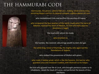 Hammurabi, the prince, called of Bel am I, making riches and increase,
                       enriching Nippur and Dur-ilu beyond compare, sublime patron of E-kur;

                             who reestablished Eridu and purified the worship of E-apsu;

                       who conquered the four quarters of the world, made great the name of
                         Babylon, rejoiced the heart of Marduk, his lord who daily pays his
                                                devotions in Saggil;

                                          the royal scion whom Sin made;

 Considered to be                                who enriched Ur;
the first ever code
 of laws in history         the humble, the reverent, who brings wealth to Gish-shir-gal;

                          the white king, heard of Shamash, the mighty, who again laid the
                                               foundations of Sippara;

                                 who clothed the gravestones of Malkat with green;

                        who made E-babbar great, which is like the heavens, the warrior who
                         guarded Larsa and renewed E-babbar, with Shamash as his helper;

                      the lord who granted new life to Uruk, who brought plenteous water to its
                       inhabitants, raised the head of E-anna, and perfected the beauty of Anu
                                                      and Nana;
 