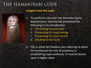Insights from the code:

                      1. To justify his rule over the Amorites (early
                         Babylonians), Hammurabi presented the
                         following in his introduction:
                         a. Presenting his character
                         b. Presenting his royal lineage
 Considered to be
the first ever code      c. Presenting his track record
 of laws in history      d. Alluding to the Gods

                      2. This is what Ibn Khaldun was referring to when
                         he mentioned the role of prophecy in
                         establishing royal authority: it must be based
                         upon a higher ideal.
 