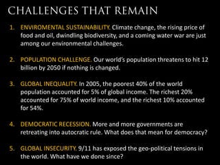 1. ENVIROMENTAL SUSTAINABILITY. Climate change, the rising price of
   food and oil, dwindling biodiversity, and a coming water war are just
   among our environmental challenges.

2. POPULATION CHALLENGE. Our world’s population threatens to hit 12
   billion by 2050 if nothing is changed.

3. GLOBAL INEQUALITY. In 2005, the poorest 40% of the world
   population accounted for 5% of global income. The richest 20%
   accounted for 75% of world income, and the richest 10% accounted
   for 54%.

4. DEMOCRATIC RECESSION. More and more governments are
   retreating into autocratic rule. What does that mean for democracy?

5. GLOBAL INSECURITY. 9/11 has exposed the geo-political tensions in
   the world. What have we done since?
 