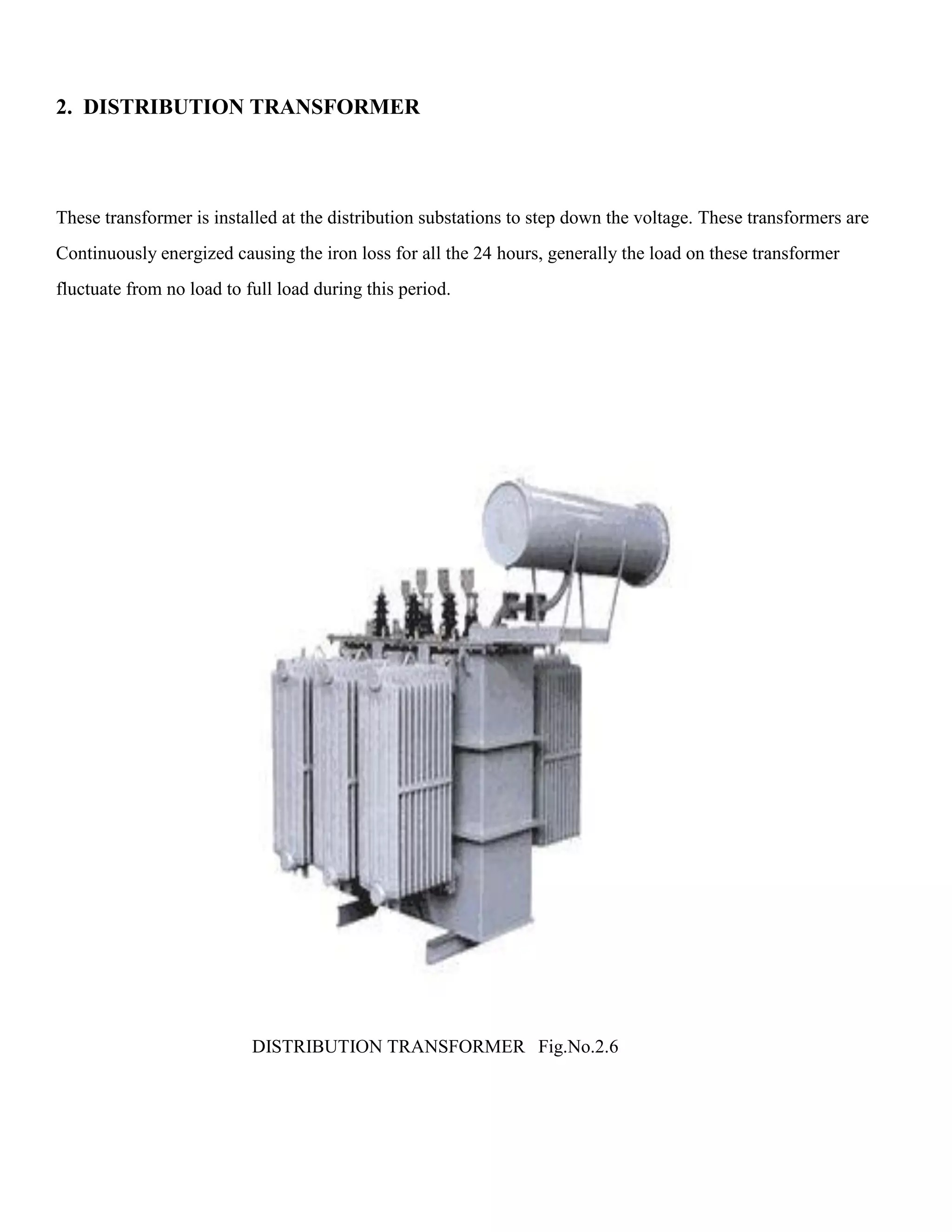 2. DISTRIBUTION TRANSFORMER
These transformer is installed at the distribution substations to step down the voltage. These transformers are
Continuously energized causing the iron loss for all the 24 hours, generally the load on these transformer
fluctuate from no load to full load during this period.
DISTRIBUTION TRANSFORMER Fig.No.2.6
 