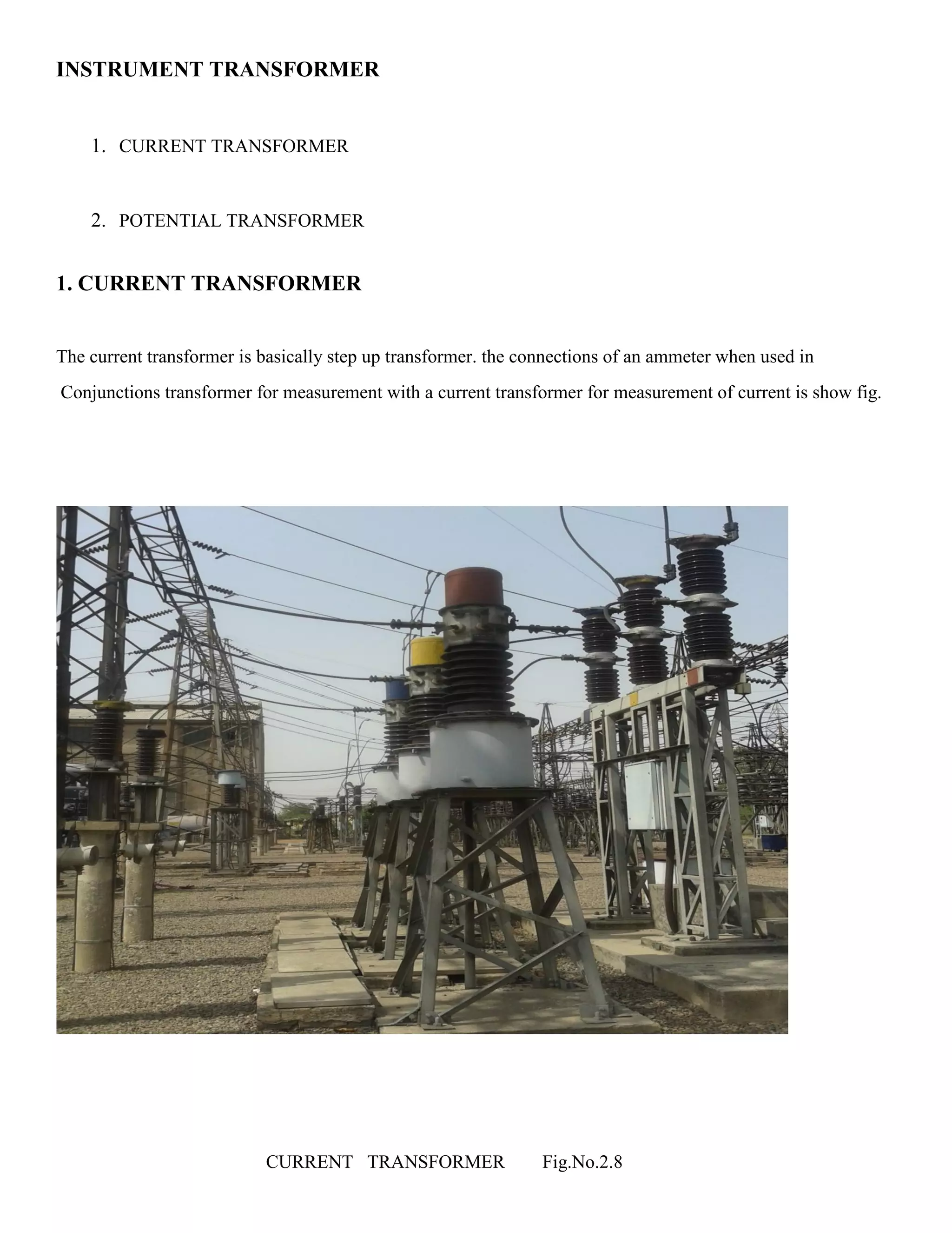 INSTRUMENT TRANSFORMER
1. CURRENT TRANSFORMER
2. POTENTIAL TRANSFORMER
1. CURRENT TRANSFORMER
The current transformer is basically step up transformer. the connections of an ammeter when used in
Conjunctions transformer for measurement with a current transformer for measurement of current is show fig.
CURRENT TRANSFORMER Fig.No.2.8
 