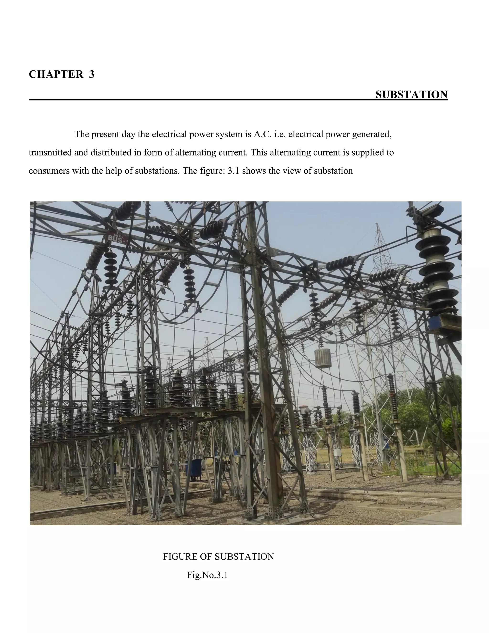CHAPTER 3
SUBSTATION
The present day the electrical power system is A.C. i.e. electrical power generated,
transmitted and distributed in form of alternating current. This alternating current is supplied to
consumers with the help of substations. The figure: 3.1 shows the view of substation
FIGURE OF SUBSTATION
Fig.No.3.1
 