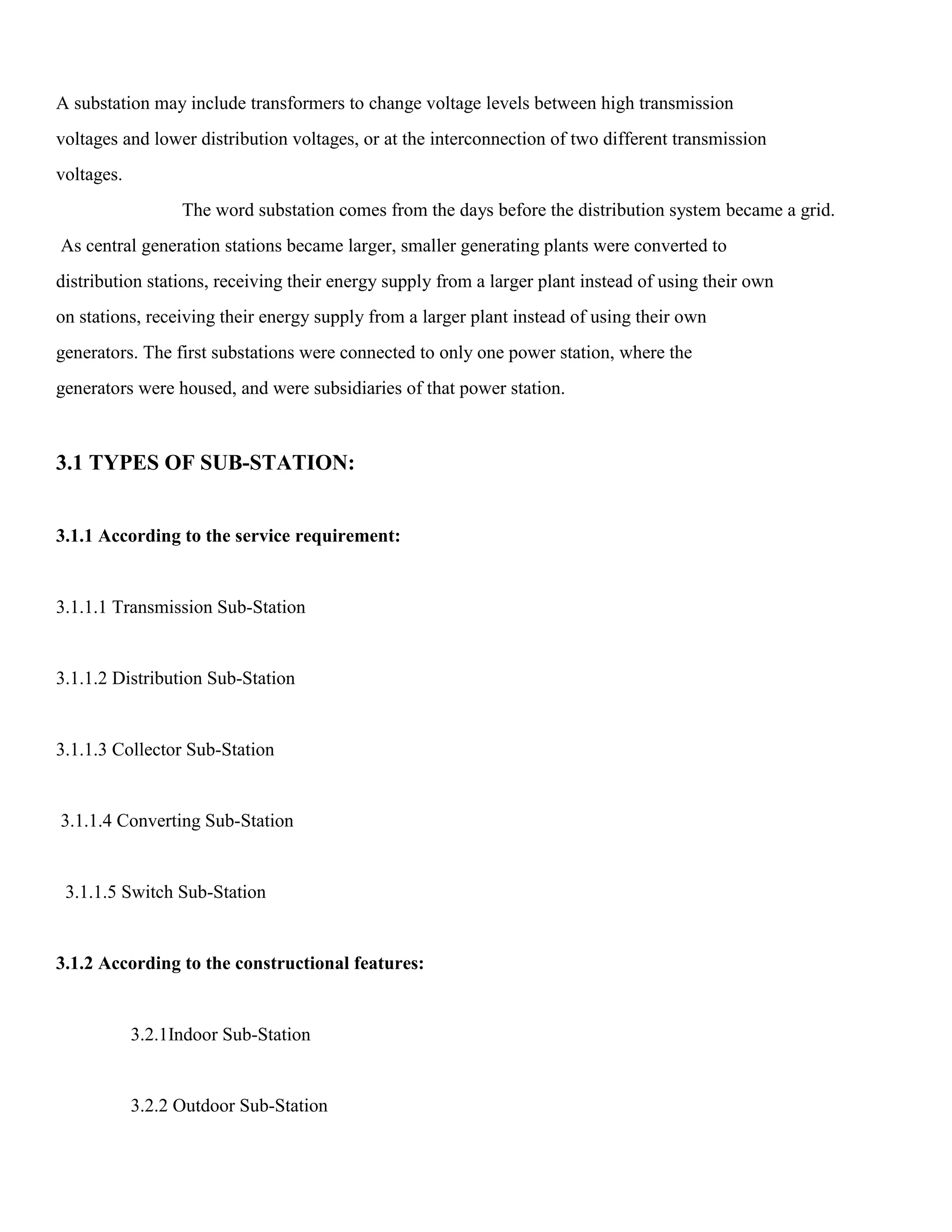 A substation may include transformers to change voltage levels between high transmission
voltages and lower distribution voltages, or at the interconnection of two different transmission
voltages.
The word substation comes from the days before the distribution system became a grid.
As central generation stations became larger, smaller generating plants were converted to
distribution stations, receiving their energy supply from a larger plant instead of using their own
on stations, receiving their energy supply from a larger plant instead of using their own
generators. The first substations were connected to only one power station, where the
generators were housed, and were subsidiaries of that power station.
3.1 TYPES OF SUB-STATION:
3.1.1 According to the service requirement:
3.1.1.1 Transmission Sub-Station
3.1.1.2 Distribution Sub-Station
3.1.1.3 Collector Sub-Station
3.1.1.4 Converting Sub-Station
3.1.1.5 Switch Sub-Station
3.1.2 According to the constructional features:
3.2.1Indoor Sub-Station
3.2.2 Outdoor Sub-Station
 