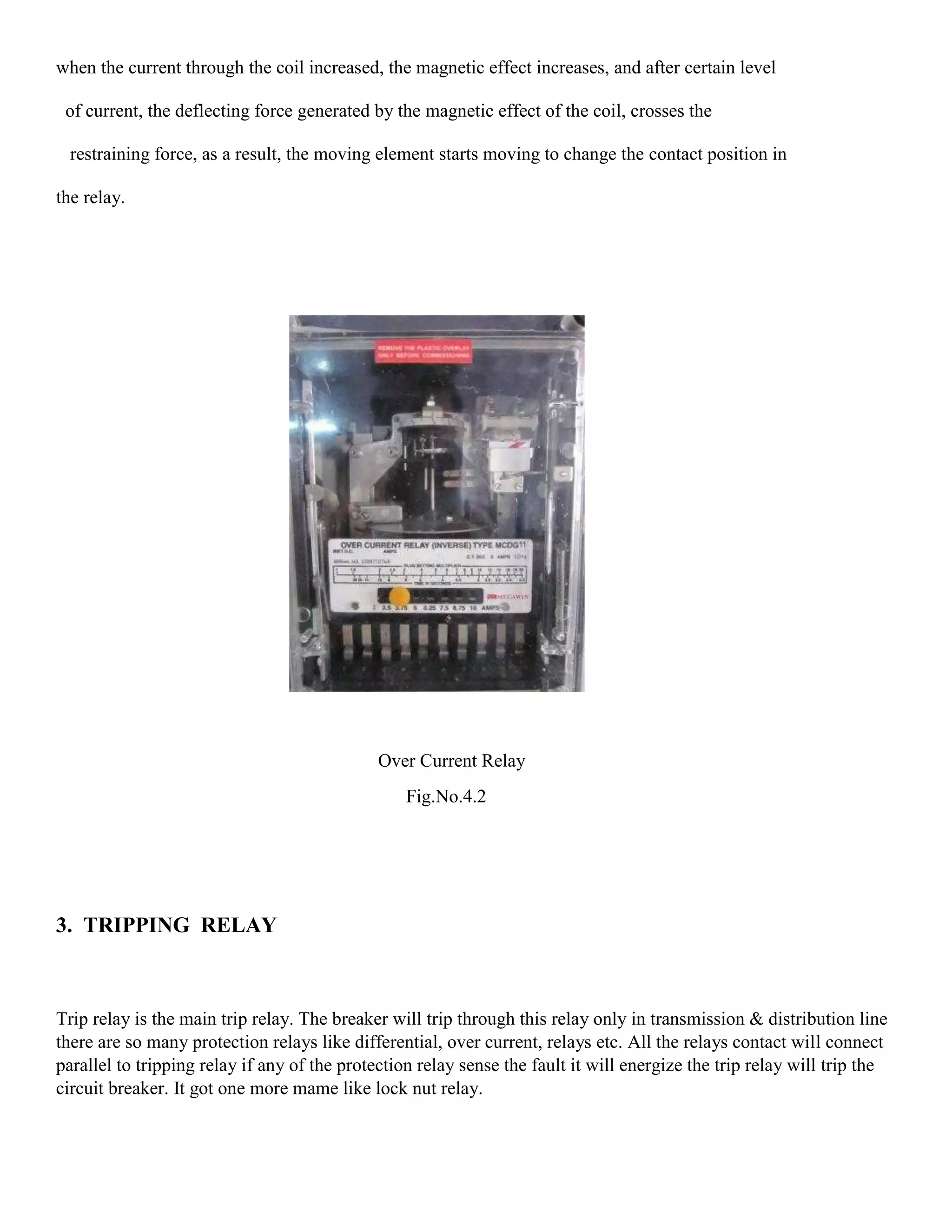 when the current through the coil increased, the magnetic effect increases, and after certain level
of current, the deflecting force generated by the magnetic effect of the coil, crosses the
restraining force, as a result, the moving element starts moving to change the contact position in
the relay.
Over Current Relay
Fig.No.4.2
3. TRIPPING RELAY
Trip relay is the main trip relay. The breaker will trip through this relay only in transmission & distribution line
there are so many protection relays like differential, over current, relays etc. All the relays contact will connect
parallel to tripping relay if any of the protection relay sense the fault it will energize the trip relay will trip the
circuit breaker. It got one more mame like lock nut relay.
 