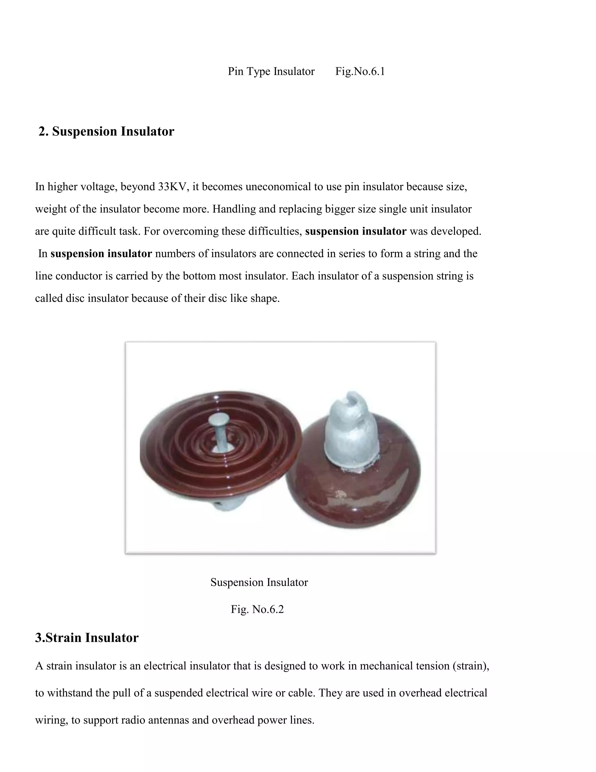 Pin Type Insulator Fig.No.6.1
2. Suspension Insulator
In higher voltage, beyond 33KV, it becomes uneconomical to use pin insulator because size,
weight of the insulator become more. Handling and replacing bigger size single unit insulator
are quite difficult task. For overcoming these difficulties, suspension insulator was developed.
In suspension insulator numbers of insulators are connected in series to form a string and the
line conductor is carried by the bottom most insulator. Each insulator of a suspension string is
called disc insulator because of their disc like shape.
Suspension Insulator
Fig. No.6.2
3.Strain Insulator
A strain insulator is an electrical insulator that is designed to work in mechanical tension (strain),
to withstand the pull of a suspended electrical wire or cable. They are used in overhead electrical
wiring, to support radio antennas and overhead power lines.
 