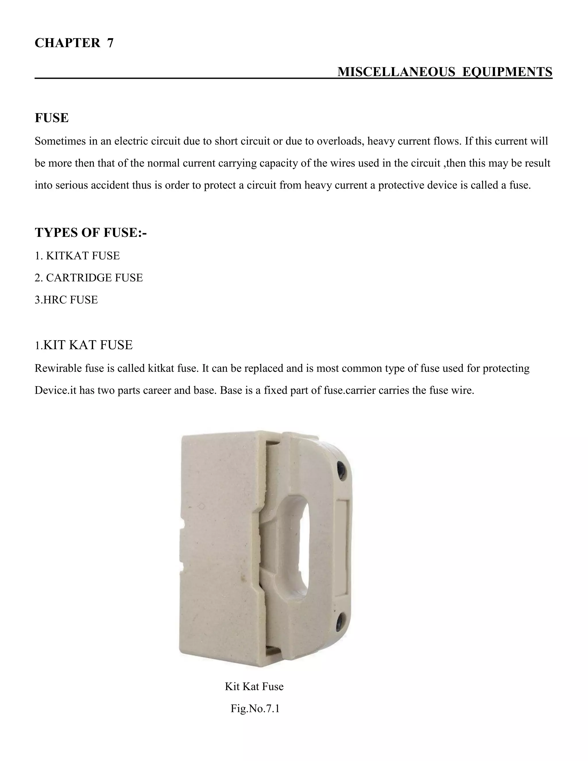 CHAPTER 7
MISCELLANEOUS EQUIPMENTS
FUSE
Sometimes in an electric circuit due to short circuit or due to overloads, heavy current flows. If this current will
be more then that of the normal current carrying capacity of the wires used in the circuit ,then this may be result
into serious accident thus is order to protect a circuit from heavy current a protective device is called a fuse.
TYPES OF FUSE:-
1. KITKAT FUSE
2. CARTRIDGE FUSE
3.HRC FUSE
1.KIT KAT FUSE
Rewirable fuse is called kitkat fuse. It can be replaced and is most common type of fuse used for protecting
Device.it has two parts career and base. Base is a fixed part of fuse.carrier carries the fuse wire.
Kit Kat Fuse
Fig.No.7.1
 