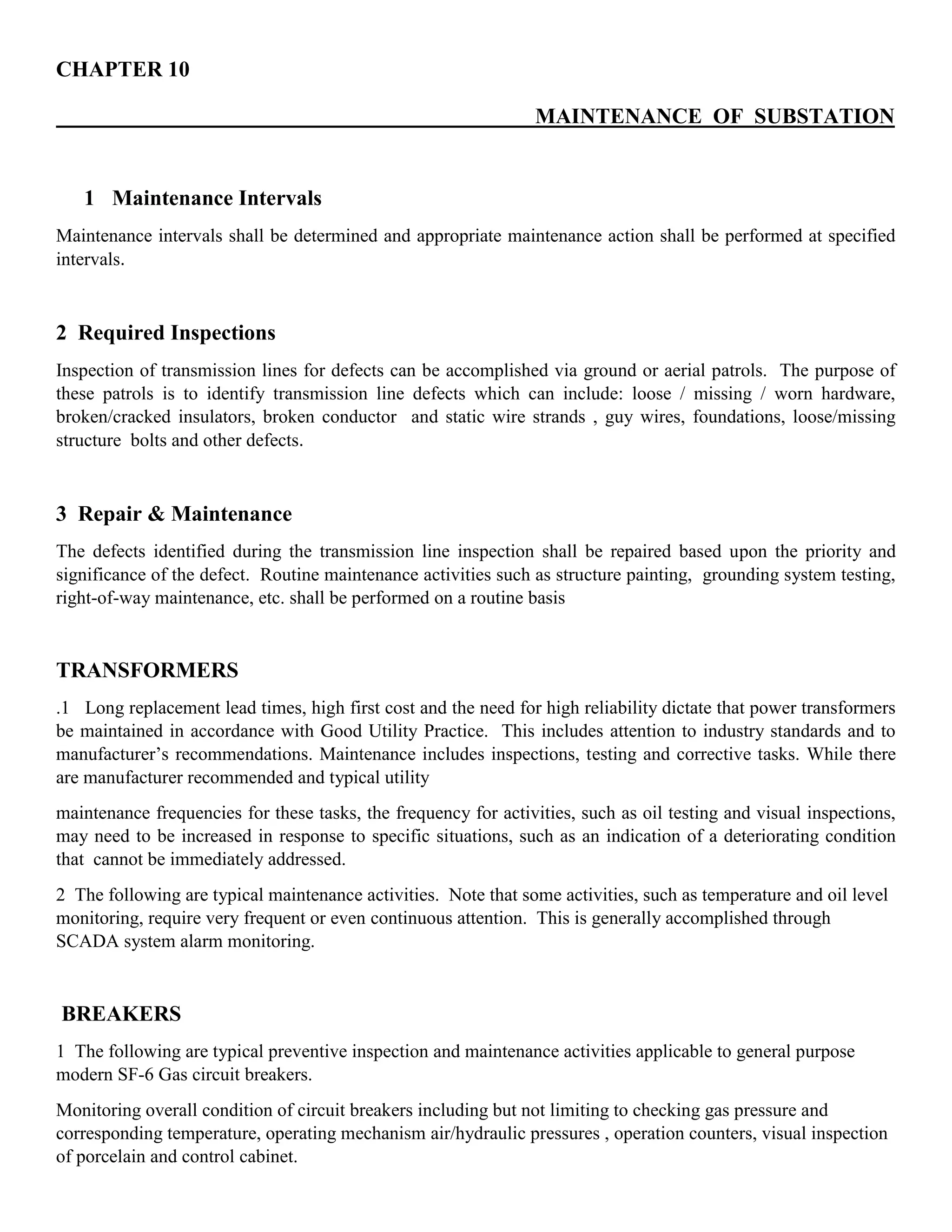 CHAPTER 10
MAINTENANCE OF SUBSTATION
1 Maintenance Intervals
Maintenance intervals shall be determined and appropriate maintenance action shall be performed at specified
intervals.
2 Required Inspections
Inspection of transmission lines for defects can be accomplished via ground or aerial patrols. The purpose of
these patrols is to identify transmission line defects which can include: loose / missing / worn hardware,
broken/cracked insulators, broken conductor and static wire strands , guy wires, foundations, loose/missing
structure bolts and other defects.
3 Repair & Maintenance
The defects identified during the transmission line inspection shall be repaired based upon the priority and
significance of the defect. Routine maintenance activities such as structure painting, grounding system testing,
right-of-way maintenance, etc. shall be performed on a routine basis
TRANSFORMERS
.1 Long replacement lead times, high first cost and the need for high reliability dictate that power transformers
be maintained in accordance with Good Utility Practice. This includes attention to industry standards and to
manufacturer’s recommendations. Maintenance includes inspections, testing and corrective tasks. While there
are manufacturer recommended and typical utility
maintenance frequencies for these tasks, the frequency for activities, such as oil testing and visual inspections,
may need to be increased in response to specific situations, such as an indication of a deteriorating condition
that cannot be immediately addressed.
2 The following are typical maintenance activities. Note that some activities, such as temperature and oil level
monitoring, require very frequent or even continuous attention. This is generally accomplished through
SCADA system alarm monitoring.
BREAKERS
1 The following are typical preventive inspection and maintenance activities applicable to general purpose
modern SF-6 Gas circuit breakers.
Monitoring overall condition of circuit breakers including but not limiting to checking gas pressure and
corresponding temperature, operating mechanism air/hydraulic pressures , operation counters, visual inspection
of porcelain and control cabinet.
 