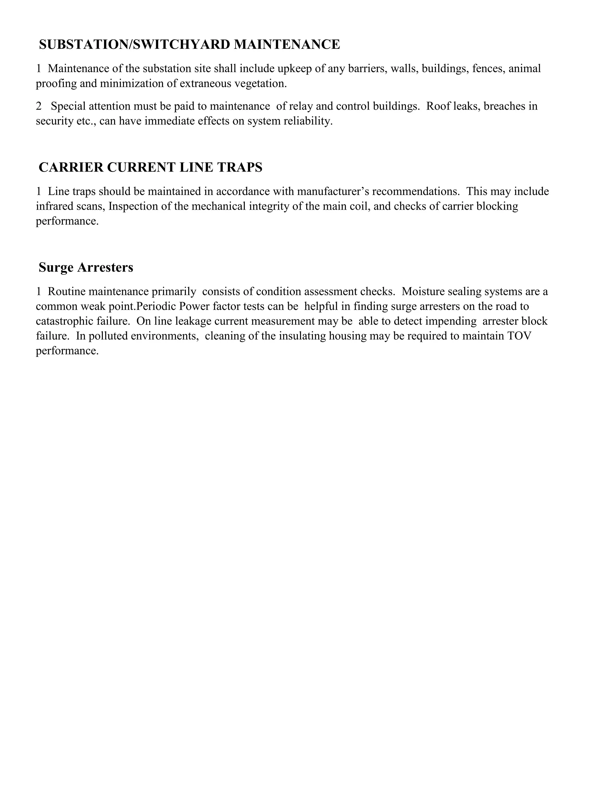 SUBSTATION/SWITCHYARD MAINTENANCE
1 Maintenance of the substation site shall include upkeep of any barriers, walls, buildings, fences, animal
proofing and minimization of extraneous vegetation.
2 Special attention must be paid to maintenance of relay and control buildings. Roof leaks, breaches in
security etc., can have immediate effects on system reliability.
CARRIER CURRENT LINE TRAPS
1 Line traps should be maintained in accordance with manufacturer’s recommendations. This may include
infrared scans, Inspection of the mechanical integrity of the main coil, and checks of carrier blocking
performance.
Surge Arresters
1 Routine maintenance primarily consists of condition assessment checks. Moisture sealing systems are a
common weak point.Periodic Power factor tests can be helpful in finding surge arresters on the road to
catastrophic failure. On line leakage current measurement may be able to detect impending arrester block
failure. In polluted environments, cleaning of the insulating housing may be required to maintain TOV
performance.
 