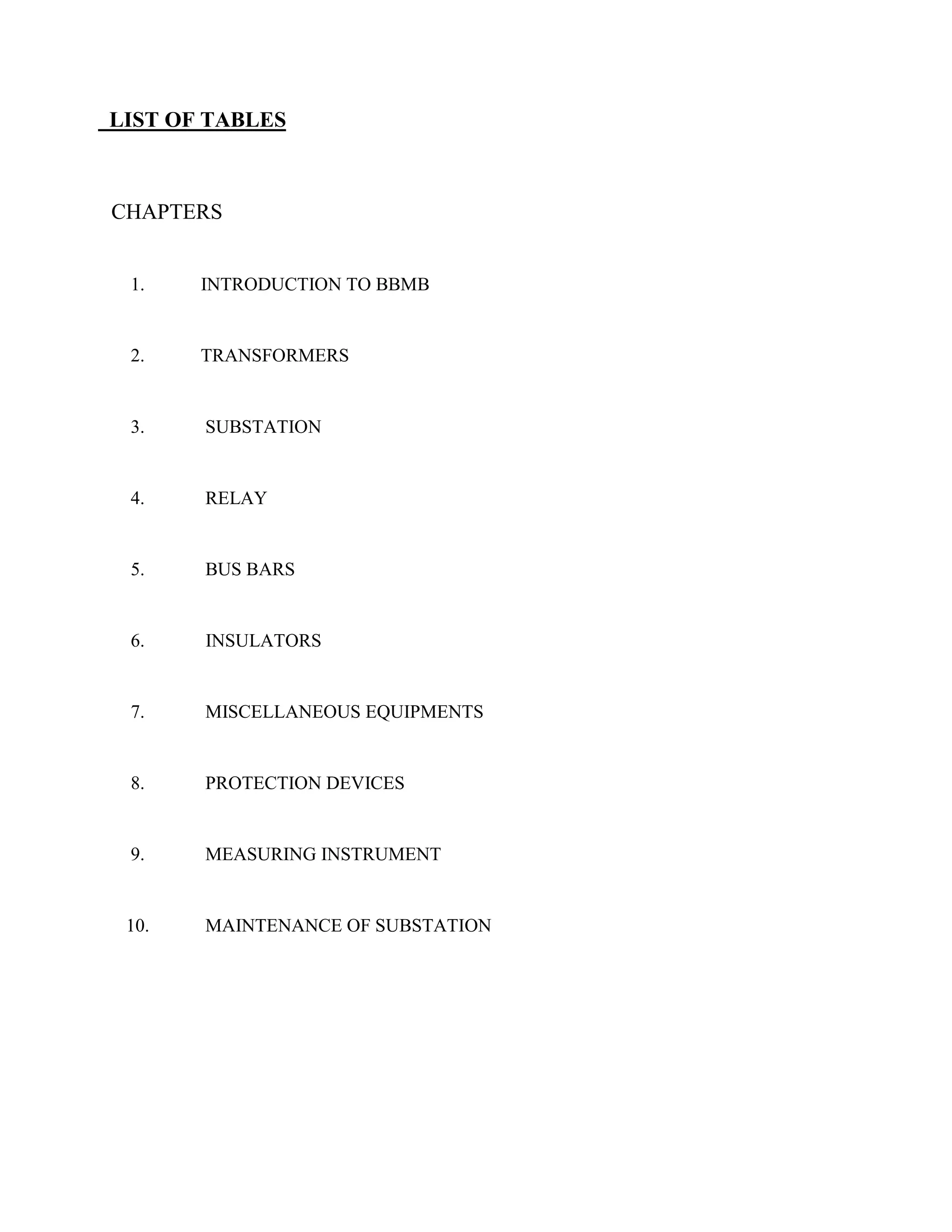 LIST OF TABLES
CHAPTERS
1. INTRODUCTION TO BBMB
2. TRANSFORMERS
3. SUBSTATION
4. RELAY
5. BUS BARS
6. INSULATORS
7. MISCELLANEOUS EQUIPMENTS
8. PROTECTION DEVICES
9. MEASURING INSTRUMENT
10. MAINTENANCE OF SUBSTATION
 