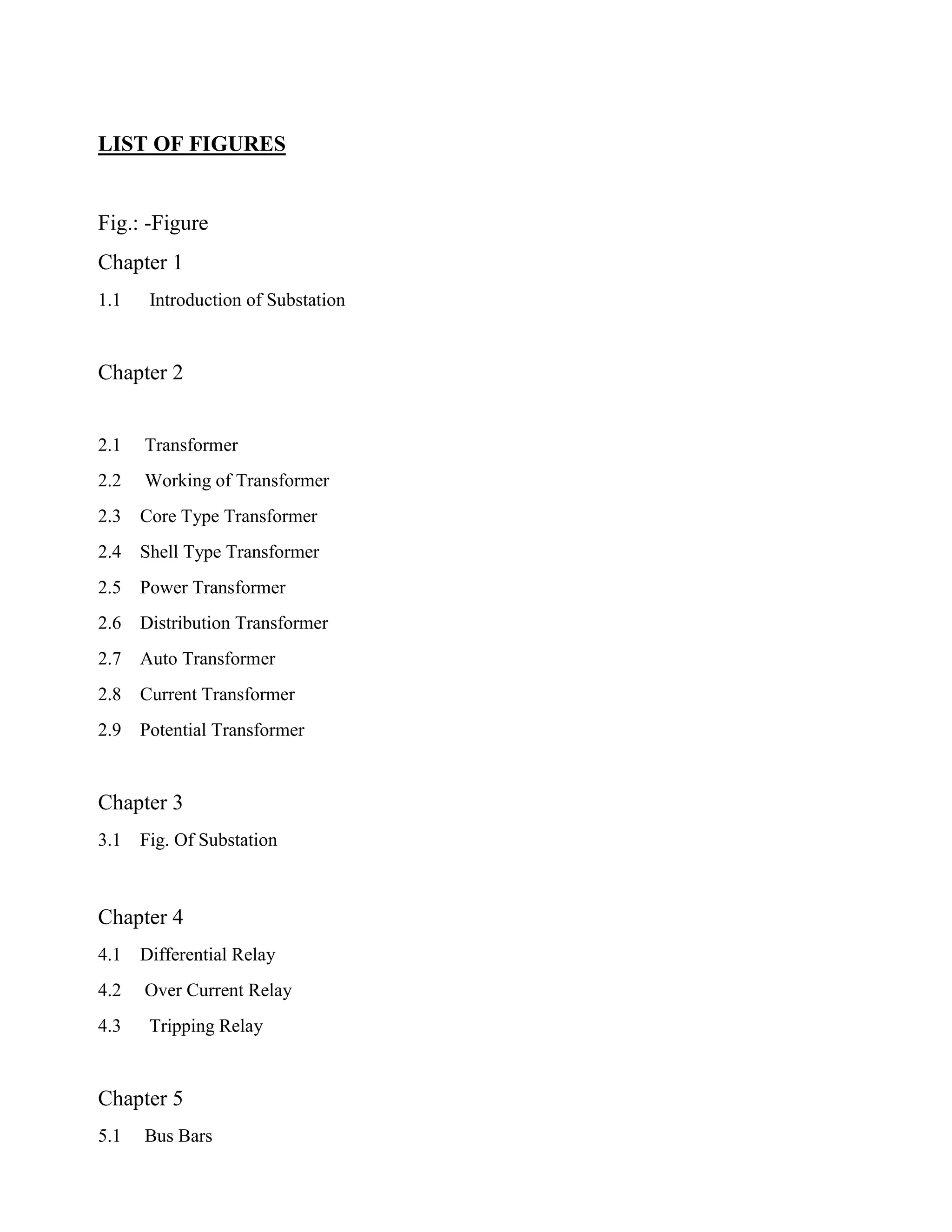LIST OF FIGURES
Fig.: -Figure
Chapter 1
1.1 Introduction of Substation
Chapter 2
2.1 Transformer
2.2 Working of Transformer
2.3 Core Type Transformer
2.4 Shell Type Transformer
2.5 Power Transformer
2.6 Distribution Transformer
2.7 Auto Transformer
2.8 Current Transformer
2.9 Potential Transformer
Chapter 3
3.1 Fig. Of Substation
Chapter 4
4.1 Differential Relay
4.2 Over Current Relay
4.3 Tripping Relay
Chapter 5
5.1 Bus Bars
 