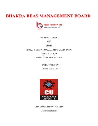 BHAKRA BEAS MANAGEMENT BOARD
TRANING REPORT
ON
BBMB
(220 KV SUBSTATION, JAMALPUR, LUDHIANA)
FOR SIX WEEKS
(FROM JUNE TO JULY 2017)
SUBMITTED BY:-
Name:- SAIK SAIFI
CHANDIGARH UNIVERSITY
Gharauan Mohali
 