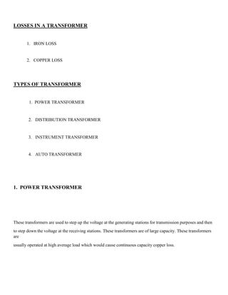 LOSSES IN A TRANSFORMER
1. IRON LOSS
2. COPPER LOSS
TYPES OF TRANSFORMER
1. POWER TRANSFORMER
2. DISTRIBUTION TRANSFORMER
3. INSTRUMENT TRANSFORMER
4. AUTO TRANSFORMER
1. POWER TRANSFORMER
These transformers are used to step up the voltage at the generating stations for transmission purposes and then
to step down the voltage at the receiving stations. These transformers are of large capacity. These transformers
are
usually operated at high average load which would cause continuous capacity copper loss.
 