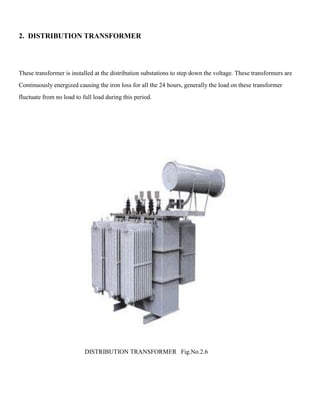 2. DISTRIBUTION TRANSFORMER
These transformer is installed at the distribution substations to step down the voltage. These transformers are
Continuously energized causing the iron loss for all the 24 hours, generally the load on these transformer
fluctuate from no load to full load during this period.
DISTRIBUTION TRANSFORMER Fig.No.2.6
 