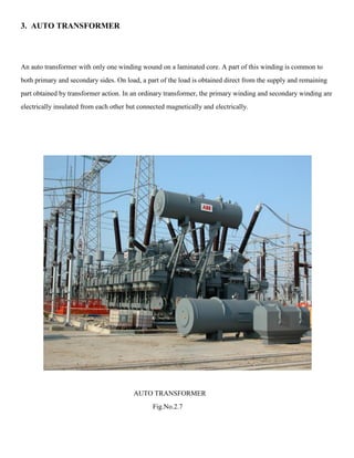 3. AUTO TRANSFORMER
An auto transformer with only one winding wound on a laminated core. A part of this winding is common to
both primary and secondary sides. On load, a part of the load is obtained direct from the supply and remaining
part obtained by transformer action. In an ordinary transformer, the primary winding and secondary winding are
electrically insulated from each other but connected magnetically and electrically.
AUTO TRANSFORMER
Fig.No.2.7
 