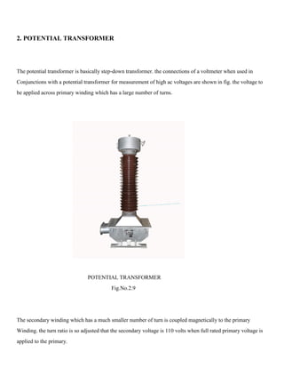 2. POTENTIAL TRANSFORMER
The potential transformer is basically step-down transformer. the connections of a voltmeter when used in
Conjunctions with a potential transformer for measurement of high ac voltages are shown in fig. the voltage to
be applied across primary winding which has a large number of turns.
POTENTIAL TRANSFORMER
Fig.No.2.9
The secondary winding which has a much smaller number of turn is coupled magnetically to the primary
Winding. the turn ratio is so adjusted that the secondary voltage is 110 volts when full rated primary voltage is
applied to the primary.
 