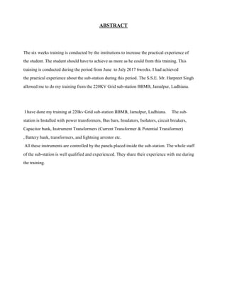 ABSTRACT
The six weeks training is conducted by the institutions to increase the practical experience of
the student. The student should have to achieve as more as he could from this training. This
training is conducted during the period from June to July 2017 6weeks. I had achieved
the practical experience about the sub-station during this period. The S.S.E. Mr. Harpreet Singh
allowed me to do my training from the 220KV Grid sub-station BBMB, Jamalpur, Ludhiana.
I have done my training at 220kv Grid sub-station BBMB, Jamalpur, Ludhiana. The sub-
station is Installed with power transformers, Bus bars, Insulators, Isolators, circuit breakers,
Capacitor bank, Instrument Transformers (Current Transformer & Potential Transformer)
, Battery bank, transformers, and lightning arrestor etc.
All these instruments are controlled by the panels placed inside the sub-station. The whole staff
of the sub-station is well qualified and experienced. They share their experience with me during
the training.
 