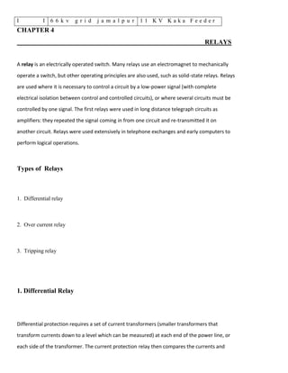 I I 6 6 k v g r i d j a m a l p u r 1 1 K V K a k a F e e d e r
CHAPTER 4
RELAYS
A relay is an electrically operated switch. Many relays use an electromagnet to mechanically
operate a switch, but other operating principles are also used, such as solid-state relays. Relays
are used where it is necessary to control a circuit by a low-power signal (with complete
electrical isolation between control and controlled circuits), or where several circuits must be
controlled by one signal. The first relays were used in long distance telegraph circuits as
amplifiers: they repeated the signal coming in from one circuit and re-transmitted it on
another circuit. Relays were used extensively in telephone exchanges and early computers to
perform logical operations.
Types of Relays
1. Differential relay
2. Over current relay
3. Tripping relay
1. Differential Relay
Differential protection requires a set of current transformers (smaller transformers that
transform currents down to a level which can be measured) at each end of the power line, or
each side of the transformer. The current protection relay then compares the currents and
 