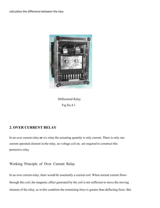 calculates the difference between the two.
Differential Relay
Fig.No.4.1
2. OVER CURRENT RELAY
In an over current relay or o/c relay the actuating quantity is only current. There is only one
current operated element in the relay, no voltage coil etc. are required to construct this
protective relay
Working Principle of Over Current Relay
In an over current relay, there would be essentially a current coil. When normal current flows
through this coil, the magnetic effect generated by the coil is not sufficient to move the moving
element of the relay, as in this condition the restraining force is greater than deflecting force. But
 