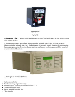 Tripping Relay
Fig.No.4.3
4.Numerical relays:- Numerical relays are based on the use of microprocessors. The first numerical relays
were released in 1985.
A big difference between conventional electromechanical and static relays is how the relays are wired.
Electromechanical and static relays have fixed wiring and the setting is manual. Numeric relays, on the other
hand, are programmable relays where the characteristics and behavior can be programmed. Most numerical
relays are also multifunctional.
Advantages of numerical relays:-
▪ Self-checking facility
▪ Low burden relays improve accuracy
▪ Fast fiber optical communication with substation LAN
▪ Adaptive relaying schemes
▪ Permit storage of historical data
▪ Time stamping
 