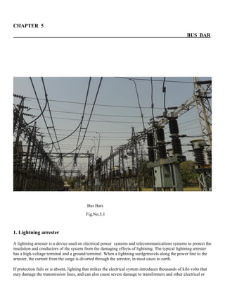 CHAPTER 5
BUS BAR
Bus Bars
Fig.No.5.1
1. Lightning arrester
A lightning arrester is a device used on electrical power systems and telecommunications systems to protect the
insulation and conductors of the system from the damaging effects of lightning. The typical lightning arrester
has a high-voltage terminal and a ground terminal. When a lightning surdgetravels along the power line to the
arrester, the current from the surge is diverted through the arrestor, in most cases to earth.
If protection fails or is absent, lighting that strikes the electrical system introduces thousands of kilo volts that
may damage the transmission lines, and can also cause severe damage to transformers and other electrical or
 