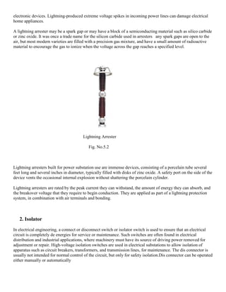 electronic devices. Lightning-produced extreme voltage spikes in incoming power lines can damage electrical
home appliances.
A lightning arrester may be a spark gap or may have a block of a semiconducting material such as silico carbide
or zinc oxide. It was once a trade name for the silicon carbide used in arresters any spark gaps are open to the
air, but most modern varieties are filled with a precision gas mixture, and have a small amount of radioactive
material to encourage the gas to ionize when the voltage across the gap reaches a specified level.
Lightning Arrester
Fig. No.5.2
Lightning arresters built for power substation use are immense devices, consisting of a porcelain tube several
feet long and several inches in diameter, typically filled with disks of zinc oxide. A safety port on the side of the
device vents the occasional internal explosion without shattering the porcelain cylinder.
Lightning arresters are rated by the peak current they can withstand, the amount of energy they can absorb, and
the breakover voltage that they require to begin conduction. They are applied as part of a lightning protection
system, in combination with air terminals and bonding.
2. Isolator
In electrical engineering, a connect or disconnect switch or isolator switch is used to ensure that an electrical
circuit is completely de energies for service or maintenance. Such switches are often found in electrical
distribution and industrial applications, where machinery must have its source of driving power removed for
adjustment or repair. High-voltage isolation switches are used in electrical substations to allow isolation of
apparatus such as circuit breakers, transformers, and transmission lines, for maintenance. The dis connector is
usually not intended for normal control of the circuit, but only for safety isolation.Dis connector can be operated
either manually or automatically
 