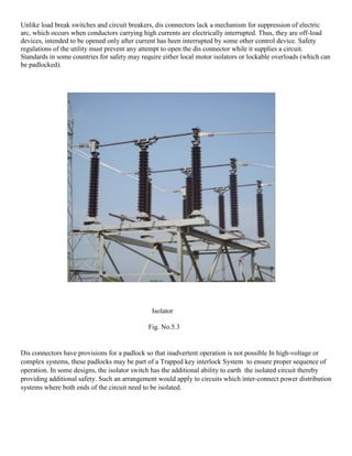 Unlike load break switches and circuit breakers, dis connectors lack a mechanism for suppression of electric
arc, which occurs when conductors carrying high currents are electrically interrupted. Thus, they are off-load
devices, intended to be opened only after current has been interrupted by some other control device. Safety
regulations of the utility must prevent any attempt to open the dis connector while it supplies a circuit.
Standards in some countries for safety may require either local motor isolators or lockable overloads (which can
be padlocked).
Isolator
Fig. No.5.3
Dis connectors have provisions for a padlock so that inadvertent operation is not possible In high-voltage or
complex systems, these padlocks may be part of a Trapped key interlock System to ensure proper sequence of
operation. In some designs, the isolator switch has the additional ability to earth the isolated circuit thereby
providing additional safety. Such an arrangement would apply to circuits which inter-connect power distribution
systems where both ends of the circuit need to be isolated.
 