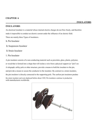 CHAPTER 6
INSULATORS
INSULATORS
An electrical insulator is a material whose internal electric charges do not flow freely, and therefore
make it impossible to conduct an electric current under the influence of an electric field.
There are mainly three Types of insulators:-
1. Pin Insulator
2. Suspension Insulator
3. Strain Insulator
1. Pin Insulator
A pin insulator consists of a non-conducting material such as porcelain, glass, plastic, polymer,
or wood that is formed into a shape that will isolate a wire from a physical support (or "pin") on
A telegraph, utility pole or other structure, provide a means to hold the insulator to the pin,
and provide a means to secure the conductor to the insulator. By contrast to a strain insulator,
the pin insulator is directly connected to the supporting pole. The earliest pin insulators predate
the strain insulator and were deployed before about 1830. Pin insulators continue in production
with manufacturers worldwide.
 