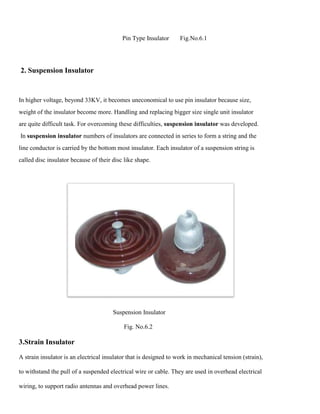 Pin Type Insulator Fig.No.6.1
2. Suspension Insulator
In higher voltage, beyond 33KV, it becomes uneconomical to use pin insulator because size,
weight of the insulator become more. Handling and replacing bigger size single unit insulator
are quite difficult task. For overcoming these difficulties, suspension insulator was developed.
In suspension insulator numbers of insulators are connected in series to form a string and the
line conductor is carried by the bottom most insulator. Each insulator of a suspension string is
called disc insulator because of their disc like shape.
Suspension Insulator
Fig. No.6.2
3.Strain Insulator
A strain insulator is an electrical insulator that is designed to work in mechanical tension (strain),
to withstand the pull of a suspended electrical wire or cable. They are used in overhead electrical
wiring, to support radio antennas and overhead power lines.
 