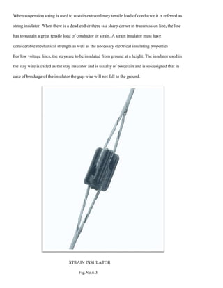 When suspension string is used to sustain extraordinary tensile load of conductor it is referred as
string insulator. When there is a dead end or there is a sharp corner in transmission line, the line
has to sustain a great tensile load of conductor or strain. A strain insulator must have
considerable mechanical strength as well as the necessary electrical insulating properties
For low voltage lines, the stays are to be insulated from ground at a height. The insulator used in
the stay wire is called as the stay insulator and is usually of porcelain and is so designed that in
case of breakage of the insulator the guy-wire will not fall to the ground.
STRAIN INSULATOR
Fig.No.6.3
 