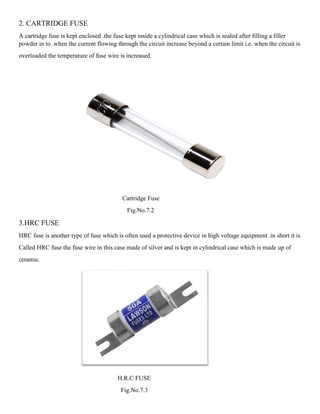 2. CARTRIDGE FUSE
A cartridge fuse is kept enclosed .the fuse kept inside a cylindrical case which is sealed after filling a filler
powder in to .when the current flowing through the circuit increase beyond a certain limit i.e. when the circuit is
overloaded the temperature of fuse wire is increased.
Cartridge Fuse
Fig.No.7.2
3.HRC FUSE
HRC fuse is another type of fuse which is often used a protective device in high voltage equipment .in short it is
Called HRC fuse the fuse wire in this case made of silver and is kept in cylindrical case which is made up of
ceramic.
H.R.C FUSE
Fig.No.7.3
 