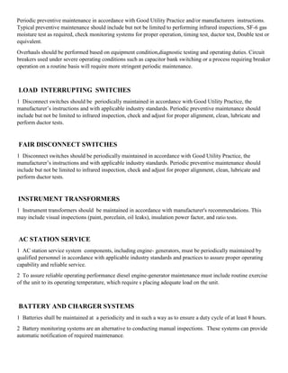 Periodic preventive maintenance in accordance with Good Utility Practice and/or manufacturers instructions.
Typical preventive maintenance should include but not be limited to performing infrared inspections, SF-6 gas
moisture test as required, check monitoring systems for proper operation, timing test, ductor test, Double test or
equivalent.
Overhauls should be performed based on equipment condition,diagnostic testing and operating duties. Circuit
breakers used under severe operating conditions such as capacitor bank switching or a process requiring breaker
operation on a routine basis will require more stringent periodic maintenance.
LOAD INTERRUPTING SWITCHES
1 Disconnect switches should be periodically maintained in accordance with Good Utility Practice, the
manufacturer’s instructions and with applicable industry standards. Periodic preventive maintenance should
include but not be limited to infrared inspection, check and adjust for proper alignment, clean, lubricate and
perform ductor tests.
FAIR DISCONNECT SWITCHES
1 Disconnect switches should be periodically maintained in accordance with Good Utility Practice, the
manufacturer’s instructions and with applicable industry standards. Periodic preventive maintenance should
include but not be limited to infrared inspection, check and adjust for proper alignment, clean, lubricate and
perform ductor tests.
INSTRUMENT TRANSFORMERS
1 Instrument transformers should be maintained in accordance with manufacturer's recommendations. This
may include visual inspections (paint, porcelain, oil leaks), insulation power factor, and ratio tests.
AC STATION SERVICE
1 AC station service system components, including engine- generators, must be periodically maintained by
qualified personnel in accordance with applicable industry standards and practices to assure proper operating
capability and reliable service.
2 To assure reliable operating performance diesel engine-generator maintenance must include routine exercise
of the unit to its operating temperature, which require s placing adequate load on the unit.
BATTERY AND CHARGER SYSTEMS
1 Batteries shall be maintained at a periodicity and in such a way as to ensure a duty cycle of at least 8 hours.
2 Battery monitoring systems are an alternative to conducting manual inspections. These systems can provide
automatic notification of required maintenance.
 
