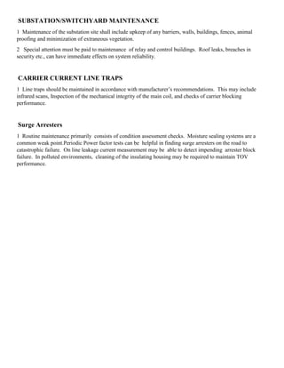 SUBSTATION/SWITCHYARD MAINTENANCE
1 Maintenance of the substation site shall include upkeep of any barriers, walls, buildings, fences, animal
proofing and minimization of extraneous vegetation.
2 Special attention must be paid to maintenance of relay and control buildings. Roof leaks, breaches in
security etc., can have immediate effects on system reliability.
CARRIER CURRENT LINE TRAPS
1 Line traps should be maintained in accordance with manufacturer’s recommendations. This may include
infrared scans, Inspection of the mechanical integrity of the main coil, and checks of carrier blocking
performance.
Surge Arresters
1 Routine maintenance primarily consists of condition assessment checks. Moisture sealing systems are a
common weak point.Periodic Power factor tests can be helpful in finding surge arresters on the road to
catastrophic failure. On line leakage current measurement may be able to detect impending arrester block
failure. In polluted environments, cleaning of the insulating housing may be required to maintain TOV
performance.
 