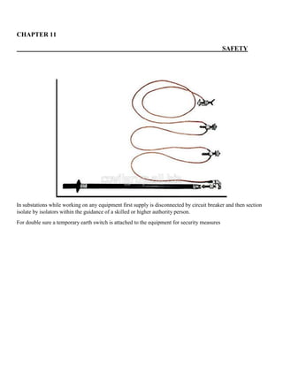 CHAPTER 11
SAFETY
In substations while working on any equipment first supply is disconnected by circuit breaker and then section
isolate by isolators within the guidance of a skilled or higher authority person.
For double sure a temporary earth switch is attached to the equipment for security measures
 